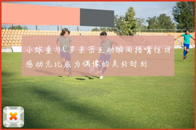 小球童与C罗亲密互动瞬间捂嘴惊讶感动无比成为偶像的美好时刻