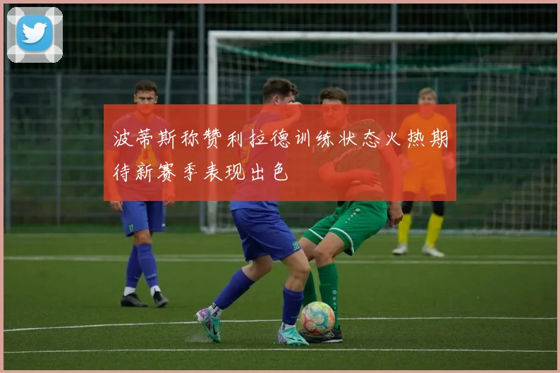 波蒂斯称赞利拉德训练状态火热期待新赛季表现出色