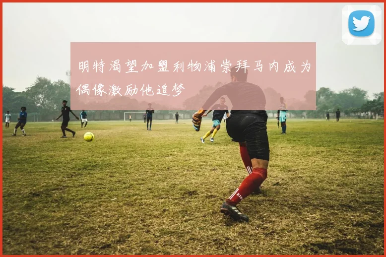 明特渴望加盟利物浦崇拜马内成为偶像激励他追梦