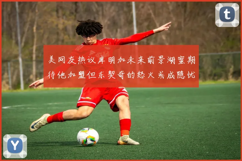美网友热议库明加未来前景湖蜜期待他加盟但东契奇的怒火或成隐忧