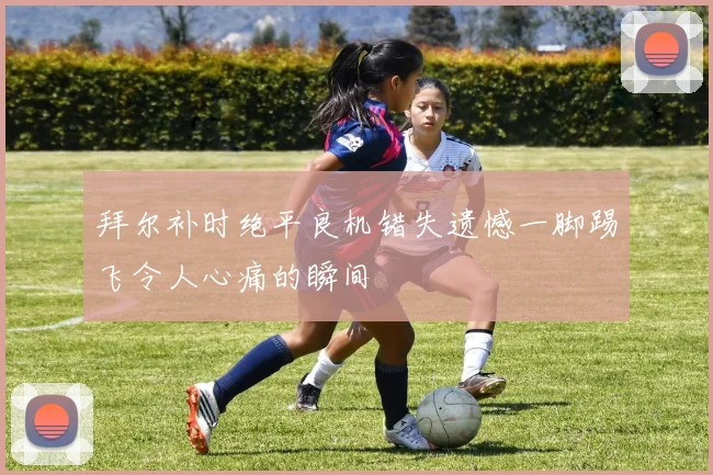 拜尔补时绝平良机错失遗憾一脚踢飞令人心痛的瞬间