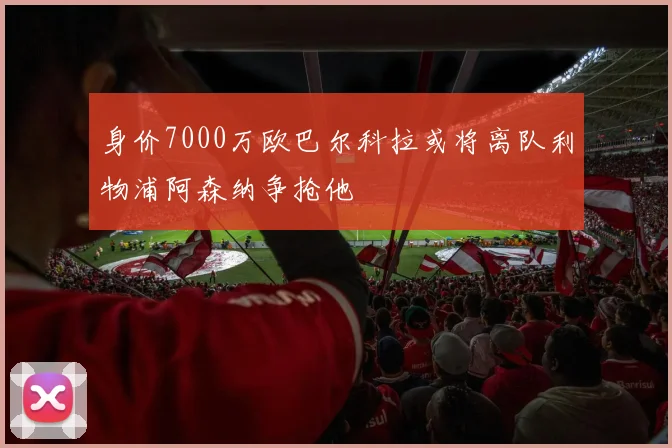 身价7000万欧巴尔科拉或将离队利物浦阿森纳争抢他