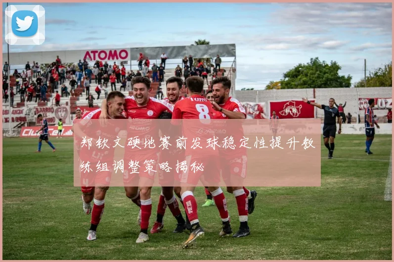 郑钦文硬地赛前发球稳定性提升教练组调整策略揭秘