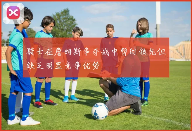 骑士在詹姆斯争夺战中暂时领先但缺乏明显竞争优势
