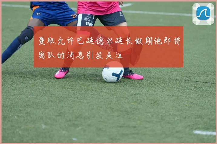 曼联允许巴延德尔延长假期他即将离队的消息引发关注
